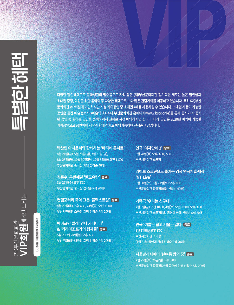 (재)부산문화회관 VIP회원에게만 드리는
특별한 혜택
다양한 할인혜택으로 문화생활의 필수품으로 자리 잡은 (재)부산문화회관 정기회원 제도는 높은 할인율과 초대권 증정, 회원을 위한 음악회 등 다양한 혜택으로 보다 많은 관람기회를 제공하고 있습니다. 특히 (재)부산문화회관 VIP회원에 가입하시면 지정 기획공연 중 초대권 4매를 사용하실 수 있습니다. 초대권 사용이 가능한 공연은 월간 예술정보지 <예술의 초대>나 부산 문화회관 홈페이지(www.bscc.or.kr)를 통해 공지되며, 공지된 공연 중 원하는 공연을 선택하셔서 전화로 사전 예약하시면 됩니다. 아래 공연은 2020년 예약이 가능한 기획공연으로 공연예매 시작과 함께 전화로 예약가능하며 선착순 마감입니다.
박찬민 아나운서와 함께하는 '마티네 콘서트'
4월 24일(금), 5월 29일(금), 7월 31일(금),
8월 28일(금), 10월 30일(금), 12월 8일(화) 오전 11:00
부산문화회관 중극장(회당 선착순 40매)
김준수, 두번째달 '팔도유람' 종료
3월 25일(수) 오후 7:30
부산문화회관 중극장(선착순 R석 20매)
컨템포러리 국악 그룹 '블랙스트링' 종료
4월 23일(목) 오후 7:30, 24일(금) 오전 11:00
부산시민회관 소극장(회당 선착순 R석 20매)
에이프만 발레 '안나 카레니나' & '카라마조프가의 형제들' 종료
5월 23일(토)~24일(일) 오후 7:30
부산문화회관 대극장(회당 선착순 R석 20매)
연극 '여자만세2' 종료
5월 28일(목) 오후 3:00, 7:30
부산시민회관 소극장
라이브 스크린으로 즐기는 영국 연극계 화제작 'NT-Live'
5월 30일(토), 6월 27일(토) 오후 3:00
부산문화회관 중극장(회당 선착순 40매)
가족극 '우리는 친구다'
7월 3일(금) 오전 10:00, 4일9토) 오전 11:00, 오후 3:00
부산시민회관 소극장(3일 공연에 한해 선착순 S석 20매)
연극 '여름은 덥고 겨울은 길다' 종료
8월 1일(토) 오후 3:00
부산시민회관 소극장
(7월 31일 공연에 한해 선착순 S석 20매)
서울발레시어터 '한여름 밤의 꿈' 종료
7월 25일(토)~26일(일) 오후 3:00
부산문화회관 중극장(25일 공연에 한해 선착순 S석 20매)