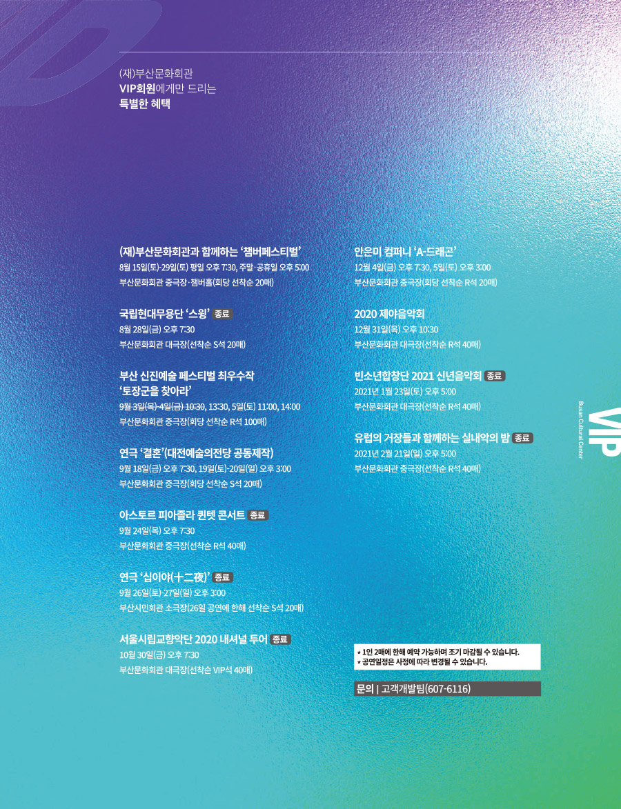 (재)부산문화회관 VIP회원에게만 드리는
특별한 혜택
(재)부산문화회관과 함께하는 '챔버페스티벌'
8월 15일(토)~29일(토) 평일 오후 7:30, 주말·공휴일 오후 5:00
부산문화회관 중극장·챔버홀(회당 선착순 20매)
국립현대무용단 '스윙' 종료
8월 28일(금) 오후 7:30
부산 신진예술 페스티벌 최우수작 '토장군을 찾아라'
9월 3일(목)~4일(금) 10:30, 13:30, 5일(토) 11:00, 14:00
부산문화회관 중극장(회당 선착순 R석 100매)
연극 '결혼'(대전예술의전당 공동제작)
9월 18일(금) 오후 7:30, 19일(토)~20일(일) 오후 3:00
부산문화회관 중극장(회당 선착순 S석 20매)
아스토르 피아졸라 퀸텟 콘서트 종료
9월 24일(목) 오후 7:30
부산문화회관 중극장(선착순 R석 40매)
연극 '십이야(十二夜)' 종료
9월 26일(토)~27일(일) 오후 3:00
부산시민회관 소극장(26일 공연에 한해 선착순 S석 20매)
서울시립교향악단 2020 내셔널 투어 종료
10월 30일(금) 오후 7:30
부산문화회관 대극장(선착순 VIP석 40매)
안은미 컴퍼니 'A-드래곤'
12월 4일(금) 오후 7:30, 5일(토) 오후 3:00
부산문화회관 중극장(회당 선착순 R석 20매)
2020 제야음악회
12월 31일(목) 오후 10:30
부산문화회관 대극장(선착순 R석 40매)
빈소년합창단 2021 신년음악회 종료
2021년 1월 23일(토) 오후 5:00
부산문화회관 대극장(선착순 R석 40매)
유럽의 거장들과 함께하는 실내악의 밤 종료
2021년 2월 21일(일) 오후 5:00
부산문화회관 중극장(선착순 R석 30매)
*1인 2매에 한해 예약 가능하며 조기 마감될 수 있습니다.
*공연일정은 사정에 따라 변경될 수 있습니다.
문의 : 고객개발팀(607-6116)
