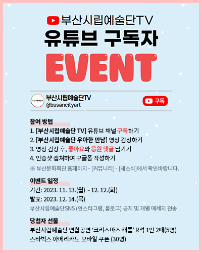 부산시립예술단TV
유튜브 구독자 EVENT
부산시립예술단TV @busancityart 구독

참여 방법
1. [부산시립예술단 TV] 유튜브 채널 구독하기
2. [부산시립예술단 우아한 만남] 영상 감상하기
3. 영상 감상 후, 좋아요와 응원 댓글 남기기
4. 인증샷 캡쳐하여 구글폼 작성하기
※ 부산문화회관 홈페이지 - [커뮤니티] - [새소식]에서 확인바랍니다.
 
이벤트 일정
기간: 2023. 11. 13.(월) ~ 12. 12.(화)
발표: 2023. 12. 14.(목)
부산시립예술단SNS (인스타그램, 블로그) 공지 및 개별 메세지 전송
 
당첨자 선물
부산시립예술단 연합공연 ‘크리스마스 캐롤’ R석 1인 2매(5명)
스타벅스 아메리카노 모바일 쿠폰 (30명)