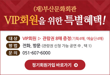 (재)부산문화회관
VIP회원을 위한 특별혜택!
대상 : VIP회원 관람권 8매 증정 (기획4매, 예술단4매)
방법 : 전화, 방문 (관람권 신청 가능 공연중, 택1)
문의 : 051-607-6000