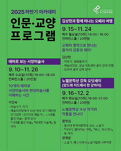 2025 하반기 아카데미
인문·교양 프로그램
김상헌과 함께 떠나는 오페라 여행
9.15~11.24
매주 월요일(10회) 14:00-16:00
컨퍼런스홀/20만원

오페라 명작으로 만나는 음악의 감동과 재미!
김상헌
- 작곡가, 영화음악가
- 예술의전당, 성남 아트센터 음악 강의 진행
- 드라마 음악 감독 참여

테마로 보는 서양미술사
9.10~11.26
매주 수요일(10회) 16:00~18:00
컨퍼런스홀 / 20만원

10개의 테마로 서양미술사와 현대미술사를 이해하는 시간
이진숙
- 미술사가, 작가
- 예술의전당에서 10년 연속 조기 매진된 인기강좌 <101인의 예술가>, <시대를 훔친 미술> 참여 강사
- 『시대를 훔친미술』, 『위대한 미술책』 등 저자

노벨문학상 강독 오딧세이(앙드레 지드에서 한 강까지)
9.16~12.2
매주 화요일(10회) 19:00-21:00
컨퍼런스홀 / 20만원

노벨문학상 수상 작가와 작품을 만나다
함정임
- 동아대 한국어문학과 교수, 소설가
- 『이야기, 떨어지는 가면』, 『버스, 지나가다』 등 저자
정재운
- 소설가, 現 (사)부산소설가협회 사무처장