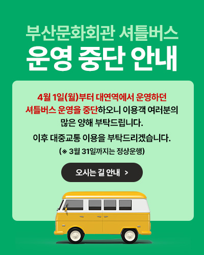 부산문화회관 셔틀버스 운영 중단 안내
4월 1일(월)부터 대연역에서 운영하던
셔틀버스 운영을 중단하오니 이용객 여러분의
많은 양해 부탁드립니다.
이후 대중교통 이용을 부탁드리겠습니다.
(※ 3월 31일까지는 정상운행)
오시는길 안내