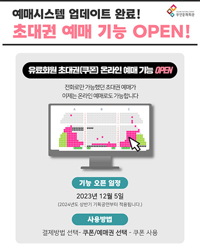 예매시스템 업데이트 완료! 초대권 예매 기능 OPEN!
유료회원 초대권(쿠폰) 온라인 에매 기능 OPEN
전화로만 가능헀던 초대권 예매가 이제는 온라인 예매로도 가능합니다
기능 오픈 일정 : 2023년 12월 5일 (2024년도 상반기 기획공연부터 적용됩니다.)
사용방법 : 결제방법 선택 - 쿠폰/예매권 선택 - 쿠폰 사용