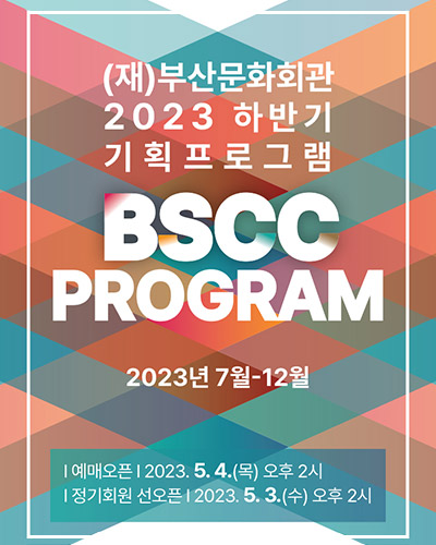 (재)부산문화회관 2023 하반기 기획프로그램
BSCC PROGRAM 
2023년 7월 ~12월
예매오픈 : 2023. 5. 4.(목) 오후 2시
정기회원 선오픈 : 2023. 5. 3.(수) 오후 2시