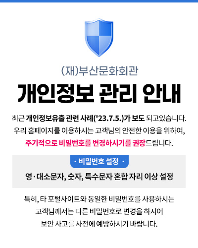 (재)부산문화회관
개인정보 관리 안내
최근 개인정보유출 관련 사례('23.7.5.)가 보도 되고있습니다.
우리 홈페이지를 이용하시는 고객님의 안전한 이용을 위하여, 주기적으로 비밀번호를 변경하시기를 권장드립니다.
· 비밀번호 설정 : 영·대소문자, 숫자, 특수문자 혼합 자리 이상 설정 
특히, 타 포털사이트와 동일한 비밀번호를 사용하시는 고객님께서는 다른 비밀번호로 변경을 하시어 
보안 사고를 사전에 예방하시기 바랍니다.