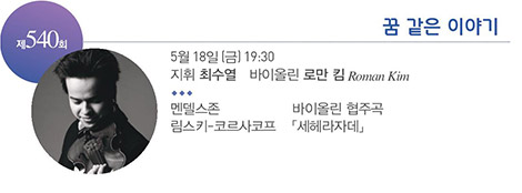 제 540회
꿈 같은 이야기
5월 18일(금) 19:30
지휘 최수열 바이올린 로만 킴 Roman Kim
멘델스존 바이올린 협주곡
림스키-코르사코프 「세헤라자데」